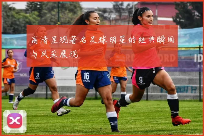 高清呈现著名足球明星的经典瞬间与风采展现