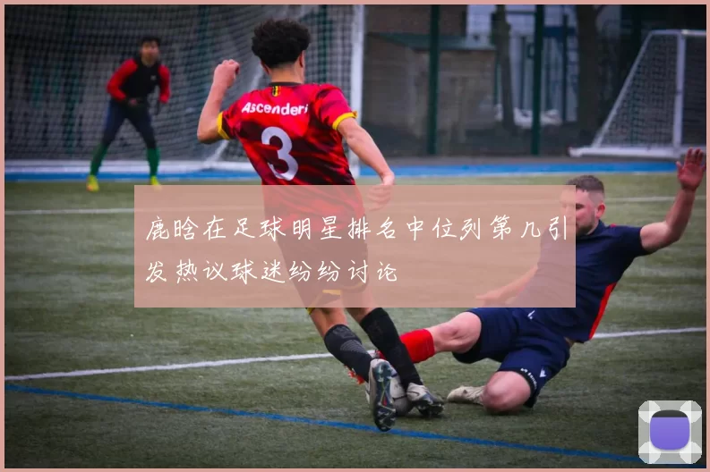 鹿晗在足球明星排名中位列第几引发热议球迷纷纷讨论