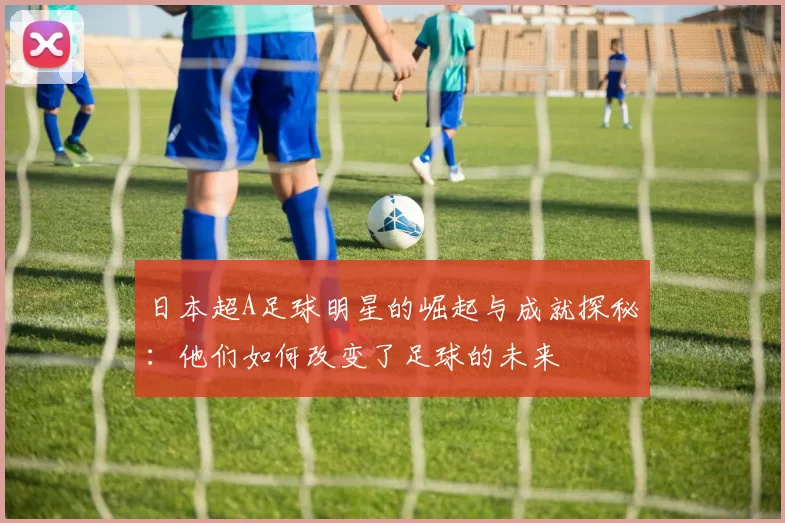日本超A足球明星的崛起与成就探秘：他们如何改变了足球的未来