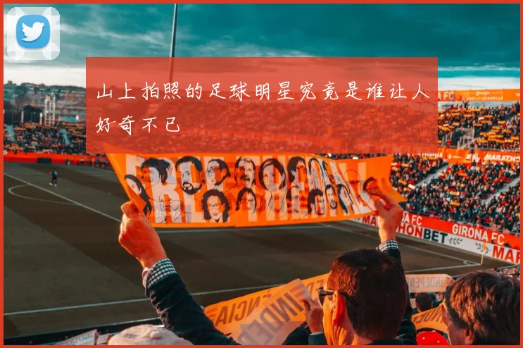 山上拍照的足球明星究竟是谁让人好奇不已