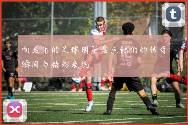 向后飞的足球明星盘点他们的传奇瞬间与精彩表现