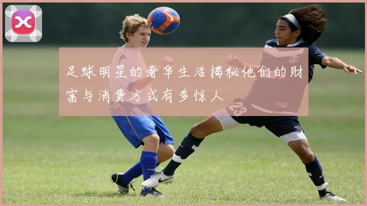 足球明星的奢华生活揭秘他们的财富与消费方式有多惊人