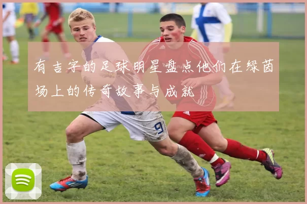 有吉字的足球明星盘点他们在绿茵场上的传奇故事与成就