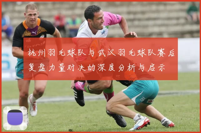 杭州羽毛球队与武汉羽毛球队赛后复盘力量对决的深度分析与启示