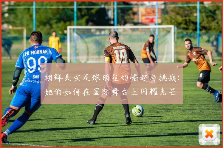 朝鲜美女足球明星的崛起与挑战：她们如何在国际舞台上闪耀光芒