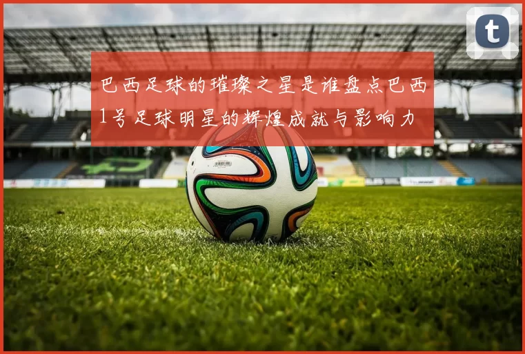 巴西足球的璀璨之星是谁盘点巴西1号足球明星的辉煌成就与影响力