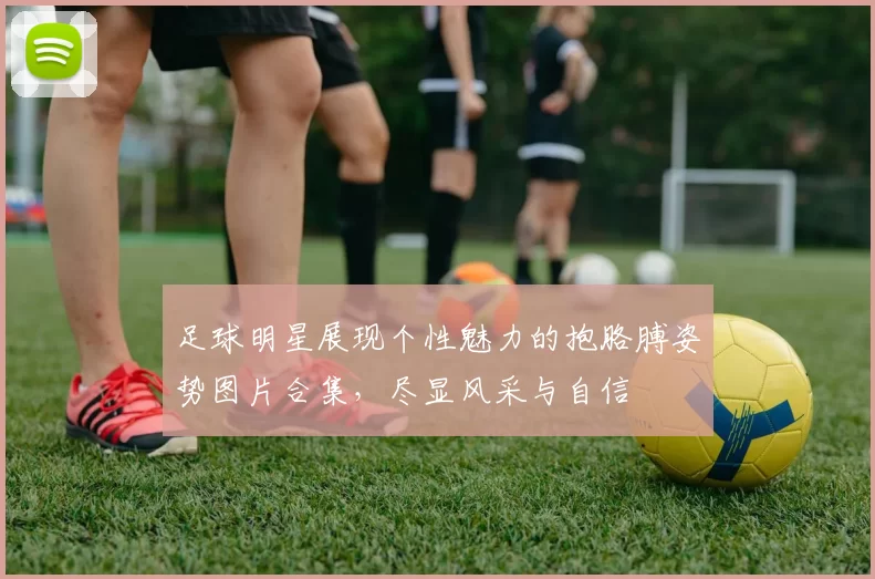 足球明星展现个性魅力的抱胳膊姿势图片合集，尽显风采与自信