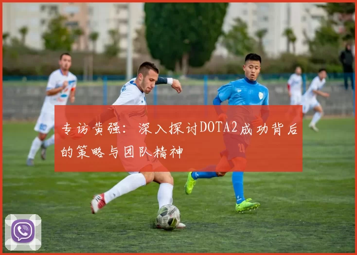 专访黄强：深入探讨DOTA2成功背后的策略与团队精神
