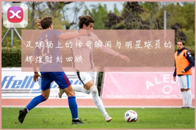 足球场上的传奇瞬间与明星球员的辉煌时刻回顾