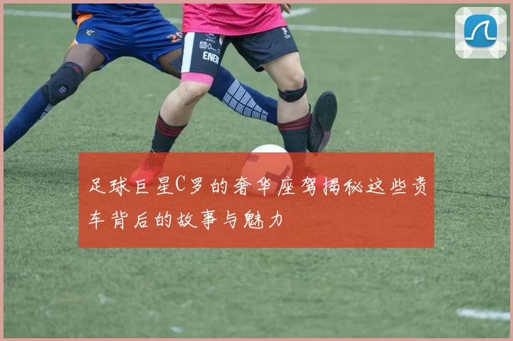 足球巨星C罗的奢华座驾揭秘这些贵车背后的故事与魅力