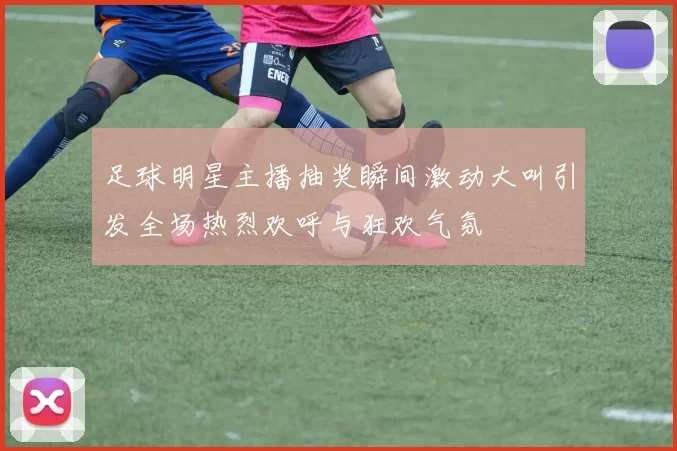 足球明星主播抽奖瞬间激动大叫引发全场热烈欢呼与狂欢气氛