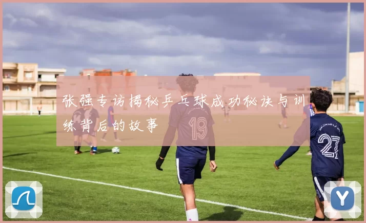 张强专访揭秘乒乓球成功秘诀与训练背后的故事
