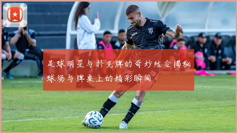足球明星与扑克牌的奇妙结合揭秘球场与牌桌上的精彩瞬间