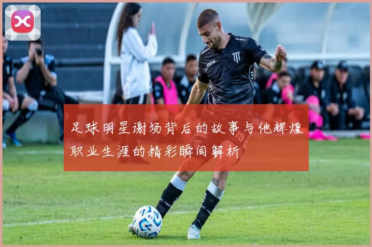 足球明星谢场背后的故事与他辉煌职业生涯的精彩瞬间解析