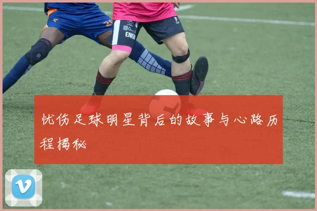 忧伤足球明星背后的故事与心路历程揭秘