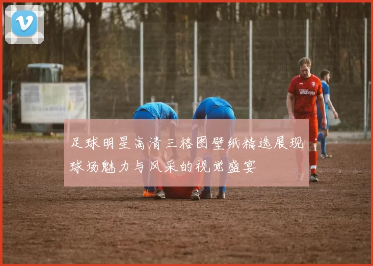 足球明星高清三格图壁纸精选展现球场魅力与风采的视觉盛宴